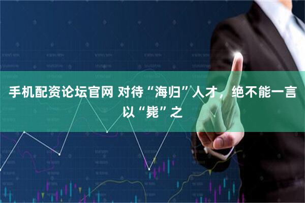 手机配资论坛官网 对待“海归”人才，绝不能一言以“毙”之