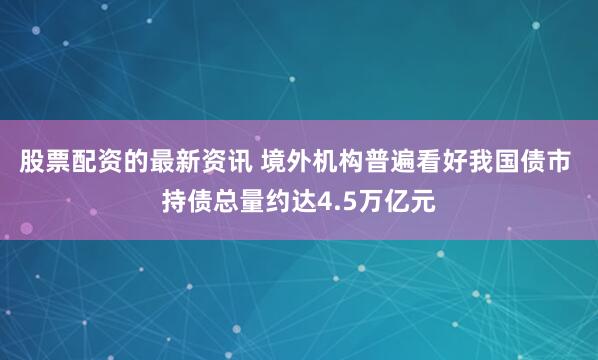 股票配资的最新资讯 境外机构普遍看好我国债市 持债总量约达4.5万亿元