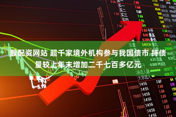 股配资网站 超千家境外机构参与我国债市 持债量较上年末增加二千七百多亿元