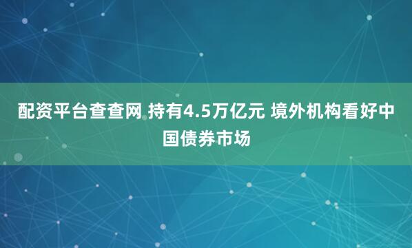 配资平台查查网 持有4.5万亿元 境外机构看好中国债券市场