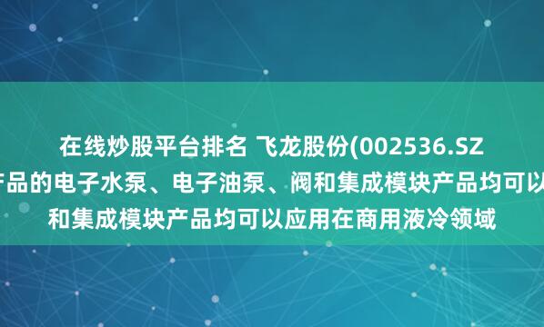在线炒股平台排名 飞龙股份(002536.SZ)新能源热管理部件产品的电子水泵、电子油泵、阀和集成模块产品均可以应用在商用液冷领域