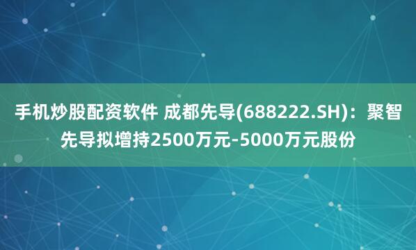手机炒股配资软件 成都先导(688222.SH)：聚智先导拟增持2500万元-5000万元股份