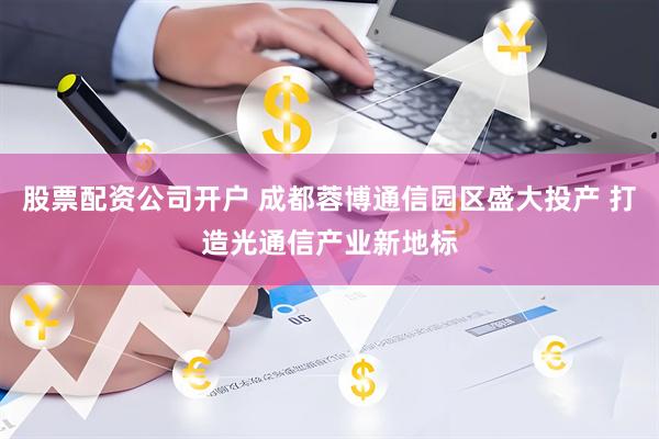 股票配资公司开户 成都蓉博通信园区盛大投产 打造光通信产业新地标