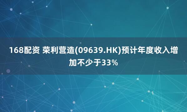 168配资 荣利营造(09639.HK)预计年度收入增加不少于33%