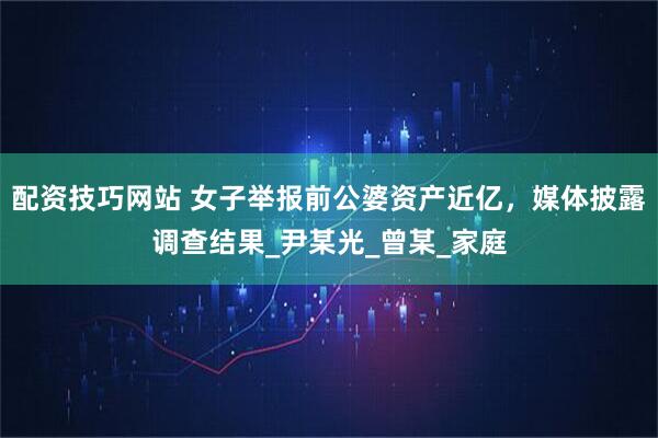 配资技巧网站 女子举报前公婆资产近亿，媒体披露调查结果_尹某光_曾某_家庭