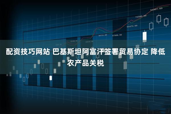 配资技巧网站 巴基斯坦阿富汗签署贸易协定 降低农产品关税