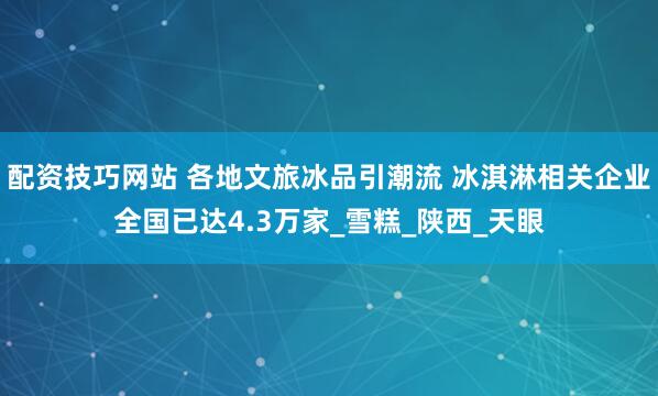 配资技巧网站 各地文旅冰品引潮流 冰淇淋相关企业全国已达4.3万家_雪糕_陕西_天眼
