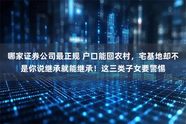 哪家证券公司最正规 户口能回农村，宅基地却不是你说继承就能继承！这三类子女要警惕