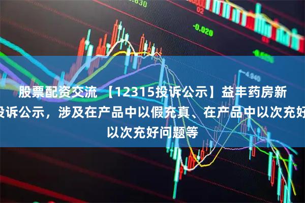 股票配资交流 【12315投诉公示】益丰药房新增4件投诉公示，涉及在产品中以假充真、在产品中以次充好问题等