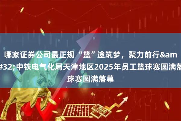 哪家证券公司最正规 “篮”途筑梦，聚力前行 中铁电气化局天津地区2025年员工篮球赛圆满落幕