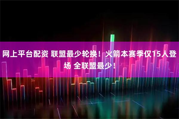 网上平台配资 联盟最少轮换！火箭本赛季仅15人登场 全联盟最少！